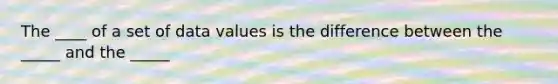 The ____ of a set of data values is the difference between the _____ and the _____