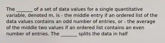 The _______ of a set of data values for a single quantitative variable, denoted m, is - the middle entry if an ordered list of the data values contains an odd number of entries, or - the average of the middle two values if an ordered list contains an even number of entries. The _______ splits the data in half