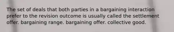 The set of deals that both parties in a bargaining interaction prefer to the revision outcome is usually called the settlement offer. bargaining range. bargaining offer. collective good.