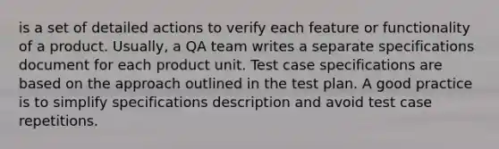 is a set of detailed actions to verify each feature or functionality of a product. Usually, a QA team writes a separate specifications document for each product unit. Test case specifications are based on the approach outlined in the test plan. A good practice is to simplify specifications description and avoid test case repetitions.