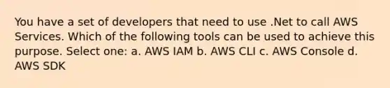 You have a set of developers that need to use .Net to call AWS Services. Which of the following tools can be used to achieve this purpose. Select one: a. AWS IAM b. AWS CLI c. AWS Console d. AWS SDK