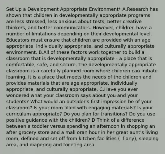 Set Up a Development Appropriate Environment* A.Research has shown that children in developmentally appropriate programs are less stressed, less anxious about tests, better creative thinkers, and better communicators. However, children have a number of limitations depending on their developmental level. Educators must ensure that children are provided with an age appropriate, individually appropriate, and culturally appropriate environment. B.All of these factors work together to build a classroom that is developmentally appropriate - a place that is comfortable, safe, and secure. The developmentally appropriate classroom is a carefully planned room where children can initiate learning. It is a place that meets the needs of the children and provides materials that are age appropriate, individually appropriate, and culturally appropriate. C.Have you ever wondered what your classroom says about you and your students? What would an outsider's first impression be of your classroom? Is your room filled with engaging materials? Is your curriculum appropriate? Do you plan for transitions? Do you use positive guidance with the children? D.Think of a difference between a toddler versus spending an afternoon in shopping an after grocery store and a mall oran hour in her great aunt's living room, defined and set off from kitchen facilities ( if any), sleeping area, and diapering and toileting area.