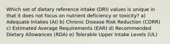 Which set of dietary reference intake (DRI) values is unique in that it does not focus on nutrient deficiency or toxicity? a) Adequate Intakes (AI) b) Chronic Disease Risk Reduction (CDRR) c) Estimated Average Requirements (EAR) d) Recommended Dietary Allowances (RDA) e) Tolerable Upper Intake Levels (UL)