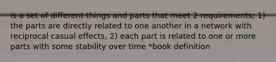 is a set of different things and parts that meet 2 requirements; 1) the parts are directly related to one another in a network with reciprocal casual effects, 2) each part is related to one or more parts with some stability over time *book definition