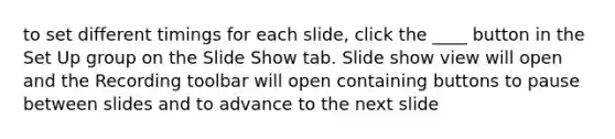 to set different timings for each slide, click the ____ button in the Set Up group on the Slide Show tab. Slide show view will open and the Recording toolbar will open containing buttons to pause between slides and to advance to the next slide