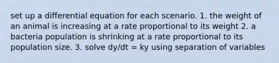 set up a differential equation for each scenario. 1. the weight of an animal is increasing at a rate proportional to its weight 2. a bacteria population is shrinking at a rate proportional to its population size. 3. solve dy/dt = ky using separation of variables