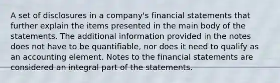 A set of disclosures in a company's <a href='https://www.questionai.com/knowledge/kFBJaQCz4b-financial-statements' class='anchor-knowledge'>financial statements</a> that further explain the items presented in the main body of the statements. The additional information provided in the notes does not have to be quantifiable, nor does it need to qualify as an accounting element. Notes to the financial statements are considered an integral part of the statements.