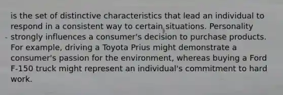 is the set of distinctive characteristics that lead an individual to respond in a consistent way to certain situations. Personality strongly influences a consumer's decision to purchase products. For example, driving a Toyota Prius might demonstrate a consumer's passion for the environment, whereas buying a Ford F-150 truck might represent an individual's commitment to hard work.