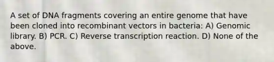 A set of DNA fragments covering an entire genome that have been cloned into recombinant vectors in bacteria: A) Genomic library. B) PCR. C) Reverse transcription reaction. D) None of the above.