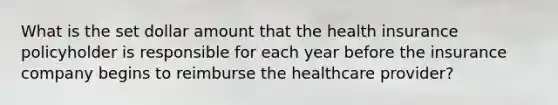 What is the set dollar amount that the health insurance policyholder is responsible for each year before the insurance company begins to reimburse the healthcare provider?