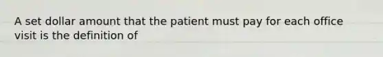 A set dollar amount that the patient must pay for each office visit is the definition of