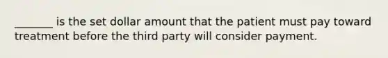 _______ is the set dollar amount that the patient must pay toward treatment before the third party will consider payment.