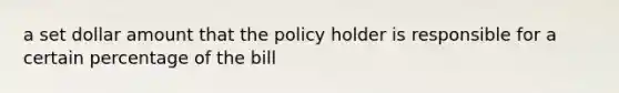 a set dollar amount that the policy holder is responsible for a certain percentage of the bill