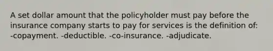 A set dollar amount that the policyholder must pay before the insurance company starts to pay for services is the definition of: -copayment. -deductible. -co-insurance. -adjudicate.