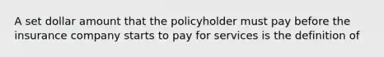 A set dollar amount that the policyholder must pay before the insurance company starts to pay for services is the definition of