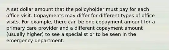 A set dollar amount that the policyholder must pay for each office visit. Copayments may differ for different types of office visits. For example, there can be one copayment amount for a primary care provider and a different copayment amount (usually higher) to see a specialist or to be seen in the emergency department.