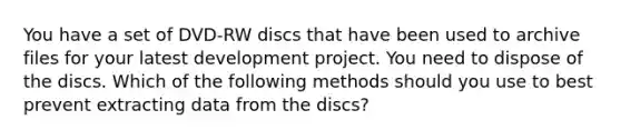 You have a set of DVD-RW discs that have been used to archive files for your latest development project. You need to dispose of the discs. Which of the following methods should you use to best prevent extracting data from the discs?