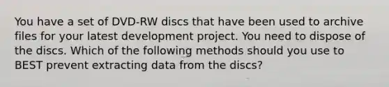 You have a set of DVD-RW discs that have been used to archive files for your latest development project. You need to dispose of the discs. Which of the following methods should you use to BEST prevent extracting data from the discs?