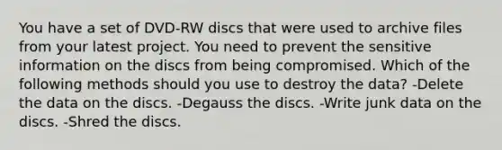 You have a set of DVD-RW discs that were used to archive files from your latest project. You need to prevent the sensitive information on the discs from being compromised. Which of the following methods should you use to destroy the data? -Delete the data on the discs. -Degauss the discs. -Write junk data on the discs. -Shred the discs.