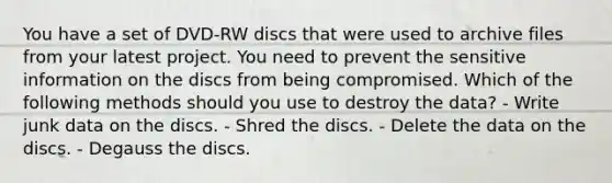 You have a set of DVD-RW discs that were used to archive files from your latest project. You need to prevent the sensitive information on the discs from being compromised. Which of the following methods should you use to destroy the data? - Write junk data on the discs. - Shred the discs. - Delete the data on the discs. - Degauss the discs.