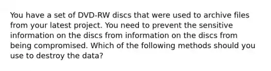 You have a set of DVD-RW discs that were used to archive files from your latest project. You need to prevent the sensitive information on the discs from information on the discs from being compromised. Which of the following methods should you use to destroy the data?