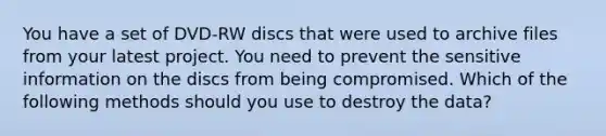 You have a set of DVD-RW discs that were used to archive files from your latest project. You need to prevent the sensitive information on the discs from being compromised. Which of the following methods should you use to destroy the data?