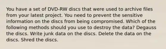 You have a set of DVD-RW discs that were used to archive files from your latest project. You need to prevent the sensitive information on the discs from being compromised. Which of the following methods should you use to destroy the data? Degauss the discs. Write junk data on the discs. Delete the data on the discs. Shred the discs.