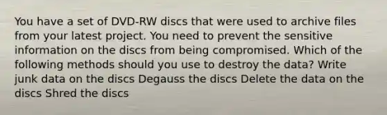 You have a set of DVD-RW discs that were used to archive files from your latest project. You need to prevent the sensitive information on the discs from being compromised. Which of the following methods should you use to destroy the data? Write junk data on the discs Degauss the discs Delete the data on the discs Shred the discs