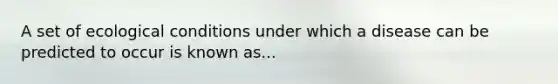 A set of ecological conditions under which a disease can be predicted to occur is known as...