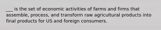 ___ is the set of economic activities of farms and firms that assemble, process, and transform raw agricultural products into final products for US and foreign consumers.