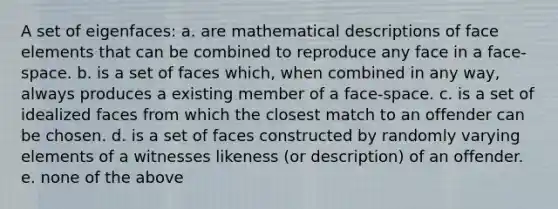 A set of eigenfaces: a. are mathematical descriptions of face elements that can be combined to reproduce any face in a face-space. b. is a set of faces which, when combined in any way, always produces a existing member of a face-space. c. is a set of idealized faces from which the closest match to an offender can be chosen. d. is a set of faces constructed by randomly varying elements of a witnesses likeness (or description) of an offender. e. none of the above