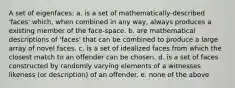 A set of eigenfaces: a. is a set of mathematically-described 'faces' which, when combined in any way, always produces a existing member of the face-space. b. are mathematical descriptions of 'faces' that can be combined to produce a large array of novel faces. c. is a set of idealized faces from which the closest match to an offender can be chosen. d. is a set of faces constructed by randomly varying elements of a witnesses likeness (or description) of an offender. e. none of the above