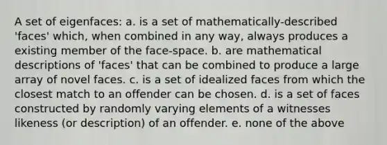 A set of eigenfaces: a. is a set of mathematically-described 'faces' which, when combined in any way, always produces a existing member of the face-space. b. are mathematical descriptions of 'faces' that can be combined to produce a large array of novel faces. c. is a set of idealized faces from which the closest match to an offender can be chosen. d. is a set of faces constructed by randomly varying elements of a witnesses likeness (or description) of an offender. e. none of the above