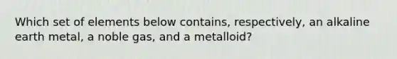 Which set of elements below contains, respectively, an alkaline earth metal, a noble gas, and a metalloid?