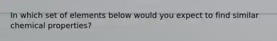 In which set of elements below would you expect to find similar chemical properties?