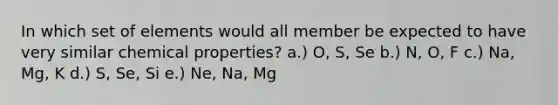 In which set of elements would all member be expected to have very similar chemical properties? a.) O, S, Se b.) N, O, F c.) Na, Mg, K d.) S, Se, Si e.) Ne, Na, Mg