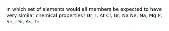 In which set of elements would all members be expected to have very similar chemical properties? Br, I, At Cl, Br, Na Ne, Na, Mg P, Se, I Si, As, Te