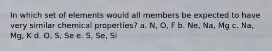 In which set of elements would all members be expected to have very similar chemical properties? a. N, O, F b. Ne, Na, Mg c. Na, Mg, K d. O, S, Se e. S, Se, Si