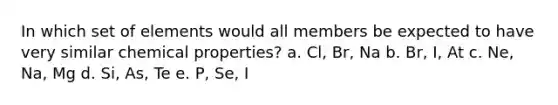 In which set of elements would all members be expected to have very similar chemical properties? a. Cl, Br, Na b. Br, I, At c. Ne, Na, Mg d. Si, As, Te e. P, Se, I