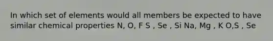 In which set of elements would all members be expected to have similar chemical properties N, O, F S , Se , Si Na, Mg , K O,S , Se