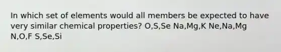 In which set of elements would all members be expected to have very similar chemical properties? O,S,Se Na,Mg,K Ne,Na,Mg N,O,F S,Se,Si