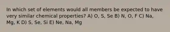 In which set of elements would all members be expected to have very similar chemical properties? A) O, S, Se B) N, O, F C) Na, Mg, K D) S, Se, Si E) Ne, Na, Mg