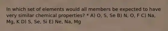 In which set of elements would all members be expected to have very similar chemical properties? * A) O, S, Se B) N, O, F C) Na, Mg, K D) S, Se, Si E) Ne, Na, Mg