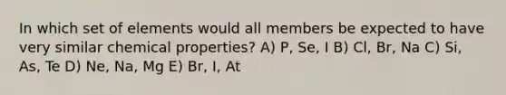 In which set of elements would all members be expected to have very similar chemical properties? A) P, Se, I B) Cl, Br, Na C) Si, As, Te D) Ne, Na, Mg E) Br, I, At