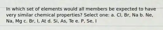 In which set of elements would all members be expected to have very similar chemical properties? Select one: a. Cl, Br, Na b. Ne, Na, Mg c. Br, I, At d. Si, As, Te e. P, Se, I