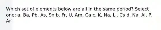 Which set of elements below are all in the same period? Select one: a. Ba, Pb, As, Sn b. Fr, U, Am, Ca c. K, Na, Li, Cs d. Na, Al, P, Ar