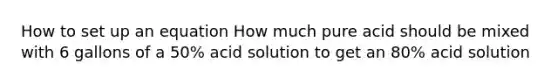 How to set up an equation How much pure acid should be mixed with 6 gallons of a 50% acid solution to get an 80% acid solution