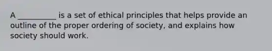 A __________ is a set of ethical principles that helps provide an outline of the proper ordering of society, and explains how society should work.