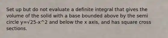 Set up but do not evaluate a definite integral that gives the volume of the solid with a base bounded above by the semi circle y=√25-x^2 and below the x axis, and has square cross sections.