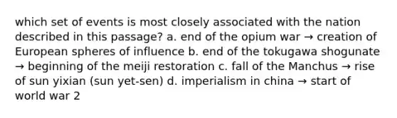 which set of events is most closely associated with the nation described in this passage? a. end of the opium war → creation of European spheres of influence b. end of the tokugawa shogunate → beginning of the meiji restoration c. fall of the Manchus → rise of sun yixian (sun yet-sen) d. imperialism in china → start of world war 2